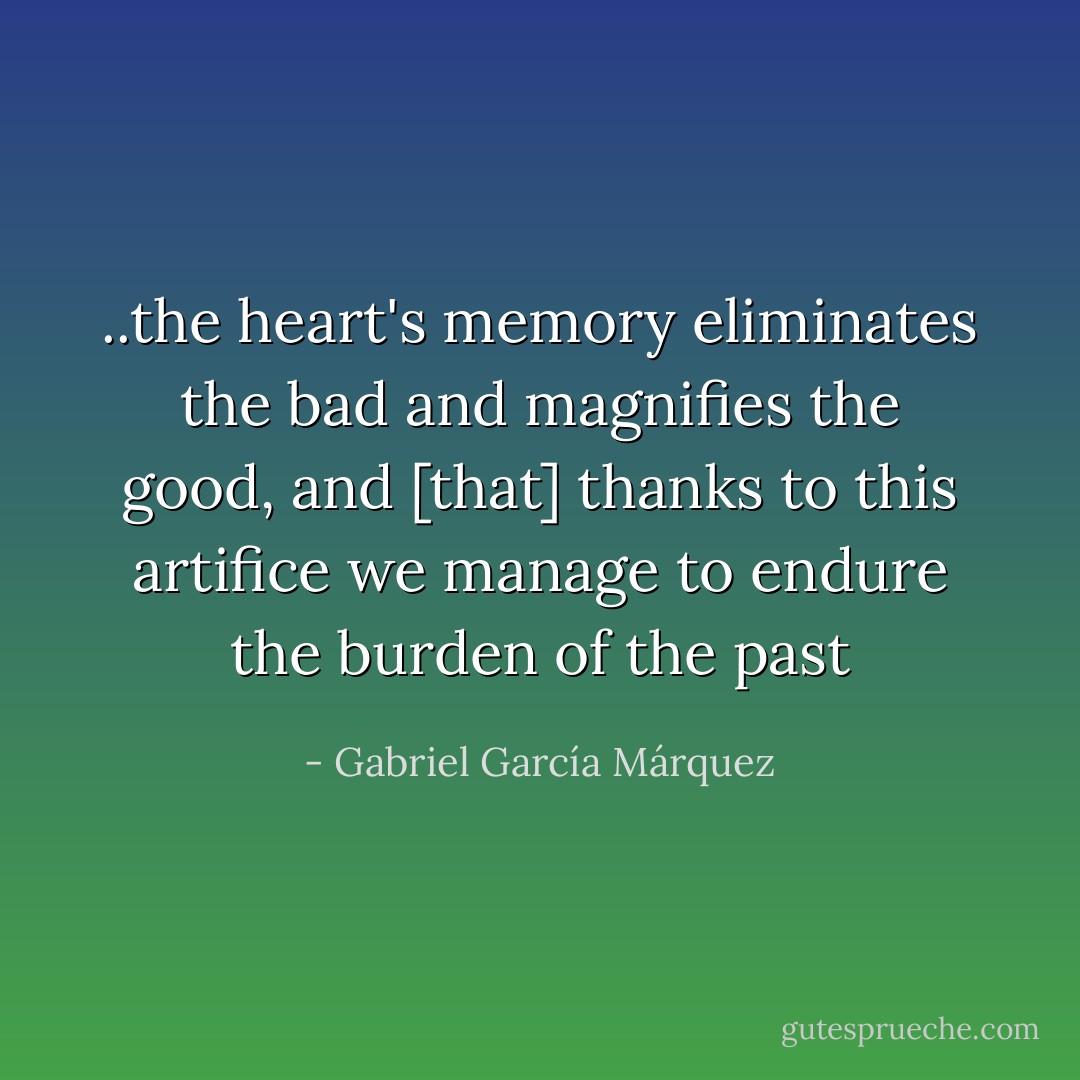..the heart's memory eliminates the bad and magnifies the good, and [that] thanks to this artifice we manage to endure the burden of the past - Gabriel García Márquez