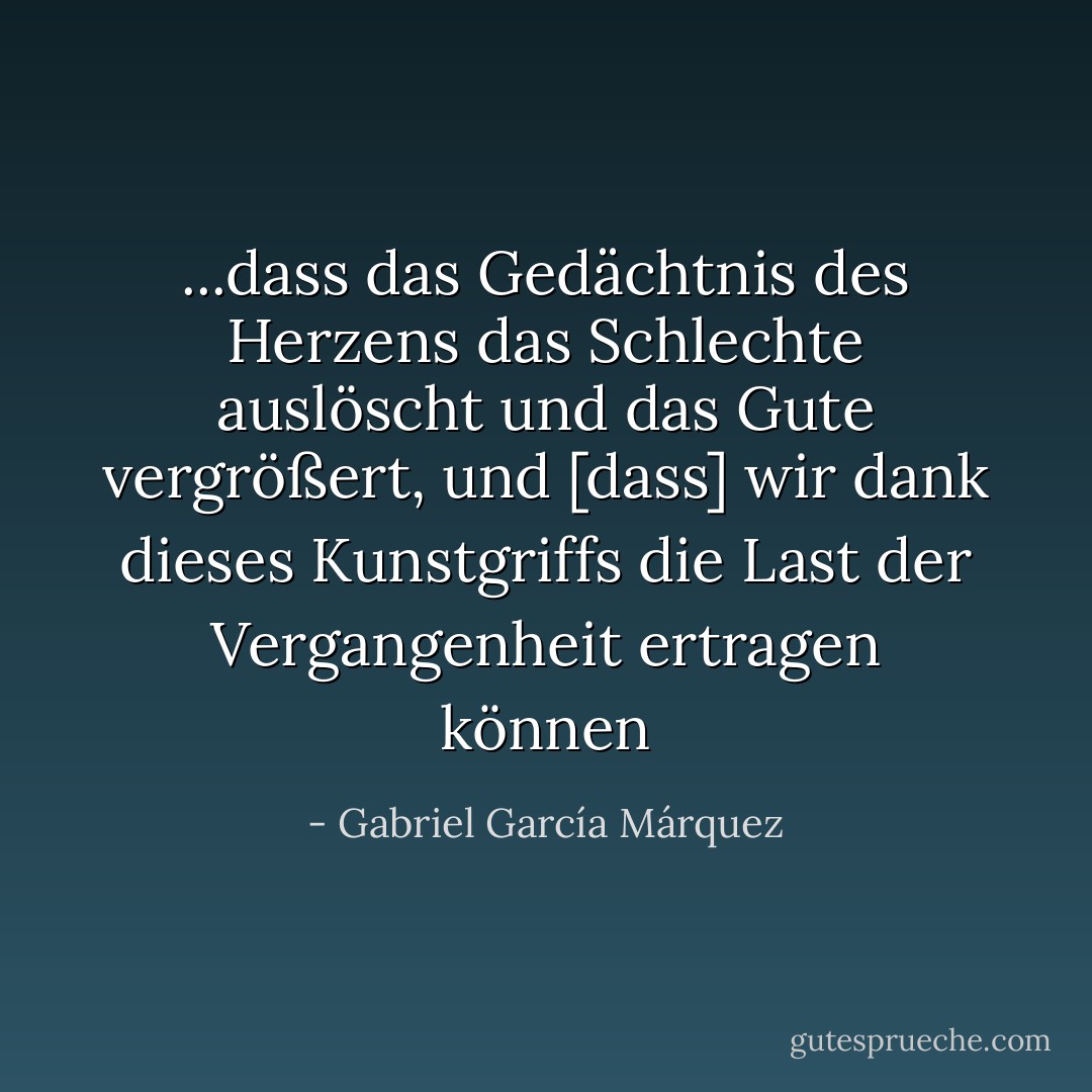 ...dass das Gedächtnis des Herzens das Schlechte auslöscht und das Gute vergrößert, und [dass] wir dank dieses Kunstgriffs die Last der Vergangenheit ertragen können - Gabriel García Márquez<