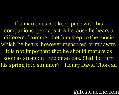 If a man does not keep pace with his companions, perhaps it is because he hears a different drummer. Let him step to the music which he hears, however measured or far away.<br />It is not important that he should mature as soon as an apple-tree or<br />an oak. Shall he turn his spring into summer? - Henry David Thoreau