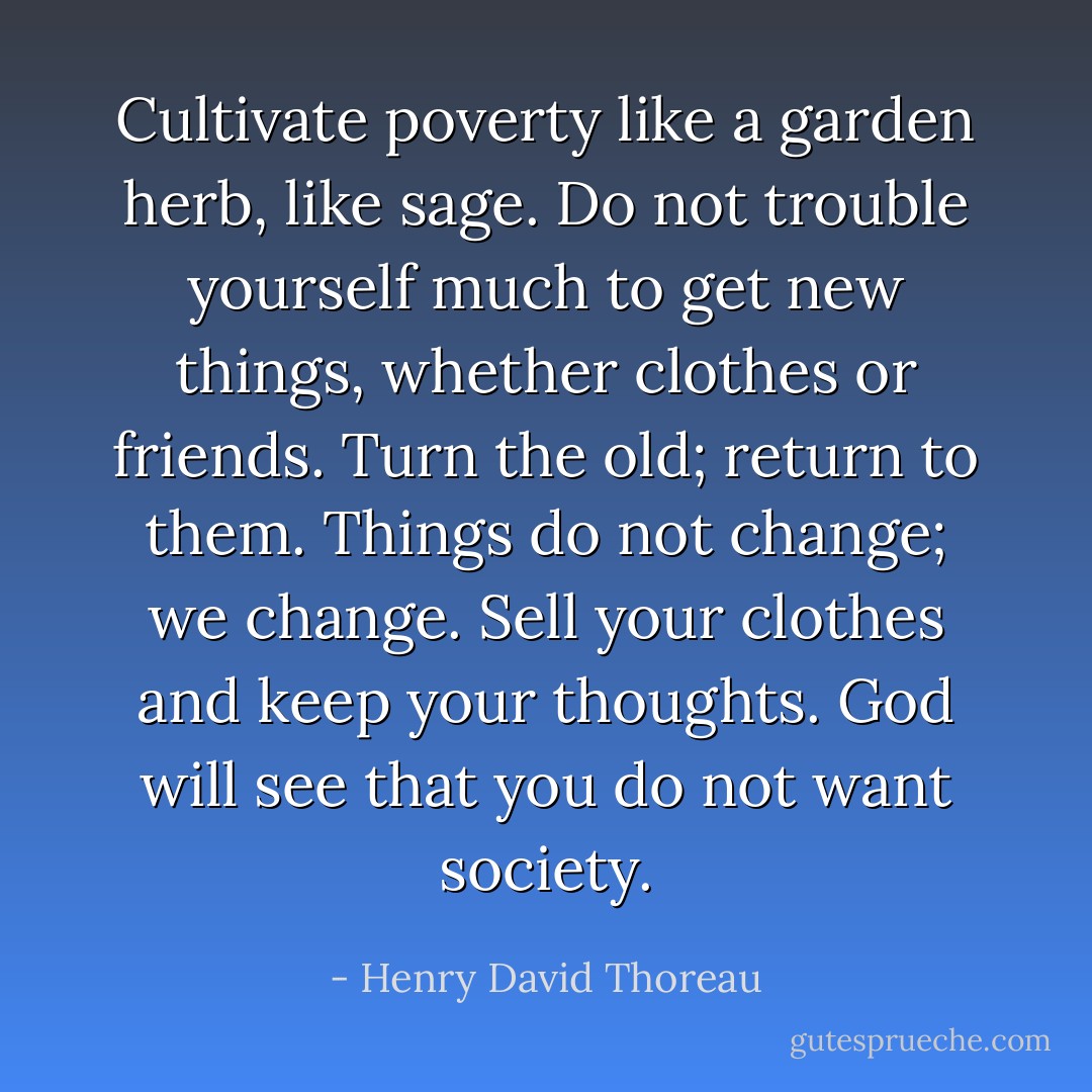 Cultivate poverty like a garden herb, like sage. Do not trouble yourself much to get new things, whether clothes or friends. Turn the old; return to them. Things do not change; we change. Sell your clothes and keep your thoughts. God will see that you do not want society. - Henry David Thoreau