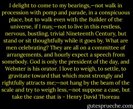 I delight to come to my bearings,—not walk in procession with pomp and parade, in a conspicuous place, but to walk even with the Builder of the universe, if I may,—not to live in this restless, nervous, bustling, trivial Nineteenth Century, but stand or sit thoughtfully while it goes by. What are men celebrating? They are all on a committee of arrangements, and hourly expect a speech from somebody. God is only the president of the day, and Webster is his orator. I love to weigh, to settle, to gravitate toward that which most strongly and rightfully attracts me;—not hang by the beam of the scale and try to weigh less,—not suppose a case, but take the case that is - Henry David Thoreau