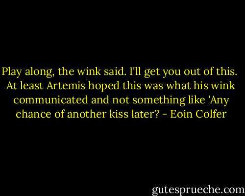 Play along, the wink said. I'll get you out of this.<br /><br />At least Artemis hoped this was what his wink communicated and not something like 'Any chance of another kiss later? - Eoin Colfer