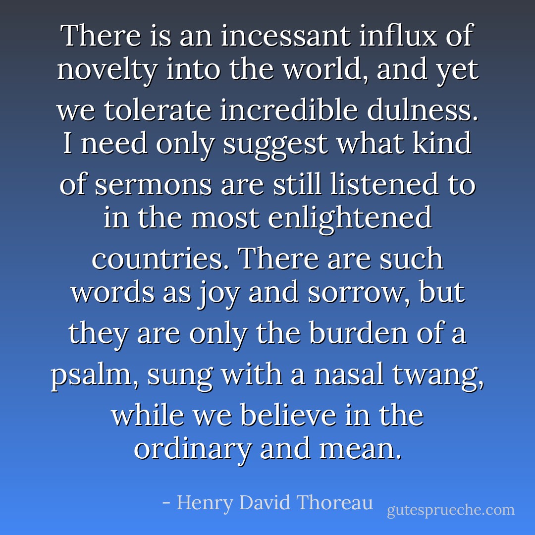 There is an incessant influx of novelty into the world, and yet we tolerate incredible dulness. I need only suggest what kind of sermons are still listened to in the most enlightened countries. There are such words as joy and sorrow, but they are only the burden of a psalm, sung with a nasal twang, while we believe in the ordinary and mean. - Henry David Thoreau