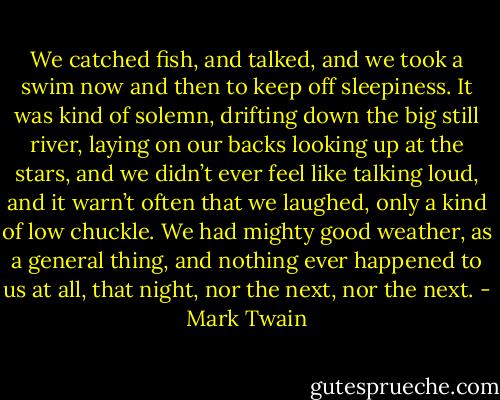 We catched fish, and talked, and we took a swim now and then to keep off sleepiness. It was kind of solemn, drifting down the big still river, laying on our backs looking up at the stars, and we didn’t ever feel like talking loud, and it warn’t often that we laughed, only a kind of low chuckle. We had mighty good weather, as a general thing, and nothing ever happened to us at all, that night, nor the next, nor the next. - Mark Twain