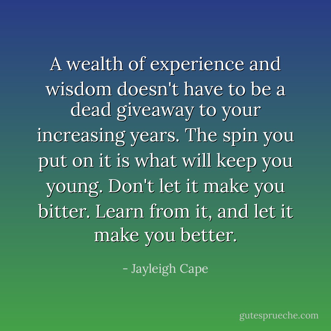A wealth of experience and wisdom doesn't have to be a dead giveaway to your increasing years. The spin you put on it is what will keep you young. Don't let it make you bitter. Learn from it, and let it make you better. - Jayleigh Cape