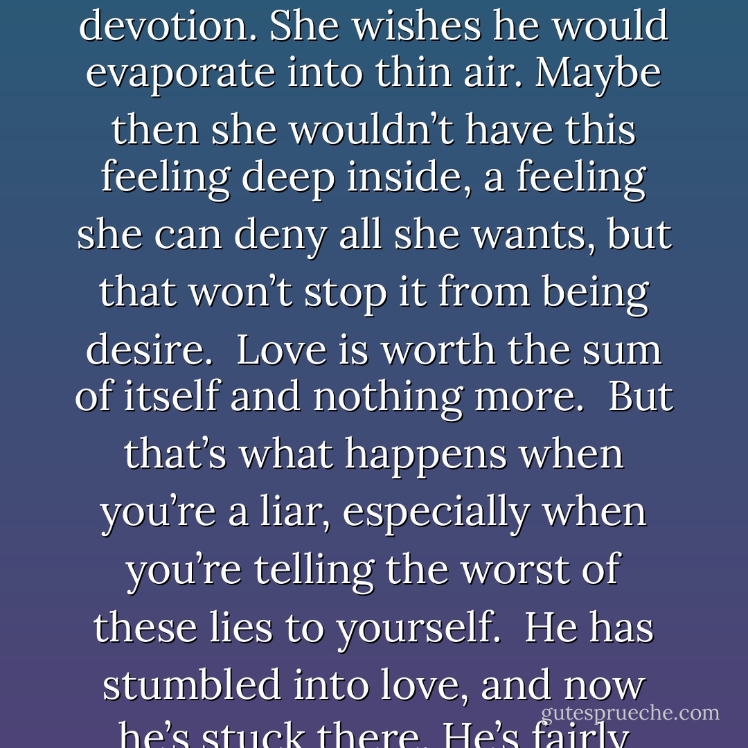 The moon is always jealous of the heat of the day, just as the sun always longs for something dark and deep.<br /><br />They could see how love might control you, from your head to your toes, not to mention every single part of you in between.<br /><br />A woman could want a man so much she might vomit in the kitchen sink or cry so fiercly blood would form in the corners of her eyes.<br /><br />She put her hand to her throat as though someone were strangling her, but really she was choking on all that love she thought she’d needed so badly.<br /><br />What had she thought, that love was a toy, something easy and sweet, just to play with? Real love was dangerous, it got you from inside and held on tight, and if you didn’t let go fast enough you might be willing to do anything for it’s sake.<br /><br />She refused to believe in superstition, she wouldn’t; yet it was claiming her.<br /><br />Some fates are guaranteed, no matter who tries to intervene.<br /><br />After all I’ve done for you is lodged somewhere in her brain, and far worse, it’s in her heart as well.<br /><br />She was bad luck, ill-fated and unfortunate as the plague.<br /><br />She is not worth his devotion. She wishes he would evaporate into thin air. Maybe then she wouldn’t have this feeling deep inside, a feeling she can deny all she wants, but that won’t stop it from being desire.<br /><br />Love is worth the sum of itself and nothing more.<br /><br />But that’s what happens when you’re a liar, especially when you’re telling the worst of these lies to yourself.<br /><br />He has stumbled into love, and now he’s stuck there. He’s fairly used to not getting what he wants, and he’s dealt with it, yet he can’t help but wonder if that’s only because he didn’t want anything so badly.<br /><br />It’s music, it’s a sound that is absurdly beautiful in his mouth, but she won’t pay attention. She knows from the time she spent on the back stairs of the aunts’ house that most things men say are lies. Don’t listen, she tells herself. None if it’s true and none of it matters, because he’s whispering that he’s been looking for her forever. She can’t believe it. She can’t listen to anything he tells her and she certainly can’t think, because if she did she might just think she’d better stop.<br /><br />What good would it do her to get involved with someone like him? She’d have to feel so much, and she’s not that kind.<br /><br />The greatest portion of grief is the one you dish out for yourself.<br /><br />She preferred cats to human beings and turned down every offer from the men who fell in love with her.<br /><br />They told her how sticks and stones could break bones, but taunting and name-calling were only for fools.<br /><br />—  - Alice Hoffman