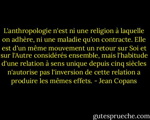 L'anthropologie n'est ni une religion à laquelle on adhère, ni une maladie qu'on contracte. Elle est d'un même mouvement un retour sur Soi et sur l'Autre considérés ensemble, mais l'habitude d'une relation à sens unique depuis cinq siècles n'autorise pas l'inversion de cette relation a produire les mêmes effets. - Jean Copans