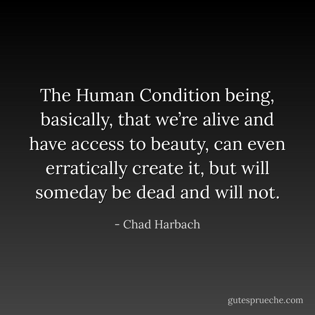 The Human Condition being, basically, that we’re alive and have access to beauty, can even erratically create it, but will someday be dead and will not. - Chad Harbach