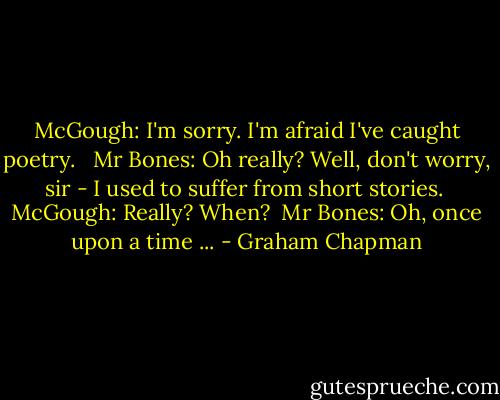 McGough: I'm sorry. I'm afraid I've caught poetry. <br /><br />Mr Bones: Oh really? Well, don't worry, sir - I used to suffer from short stories.<br /><br />McGough: Really? When?<br /><br />Mr Bones: Oh, once upon a time ... - Graham Chapman