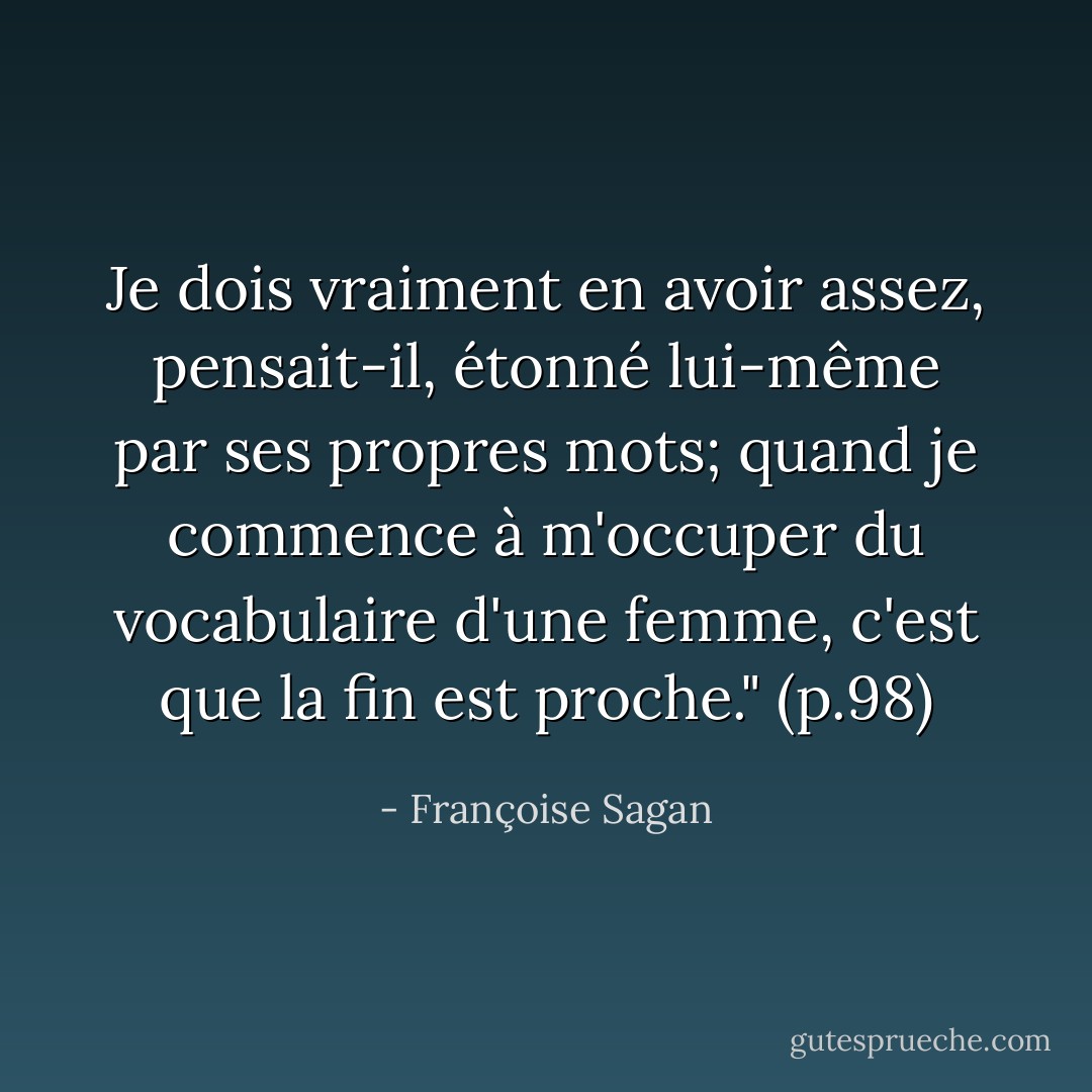 Je dois vraiment en avoir assez, pensait-il, étonné lui-même par ses propres mots; quand je commence à m'occuper du vocabulaire d'une femme, c'est que la fin est proche." (p.98) - Françoise Sagan