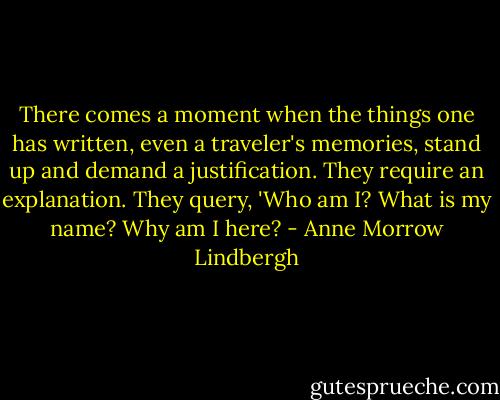 There comes a moment when the things one has written, even a traveler's memories, stand up and demand a justification. They require an explanation. They query, 'Who am I? What is my name? Why am I here? - Anne Morrow Lindbergh
