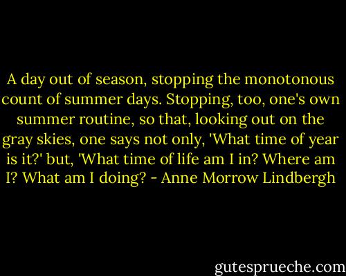 A day out of season, stopping the monotonous count of summer days. Stopping, too, one's own summer routine, so that, looking out on the gray skies, one says not only, 'What time of year is it?' but, 'What time of life am I in? Where am I? What am I doing? - Anne Morrow Lindbergh