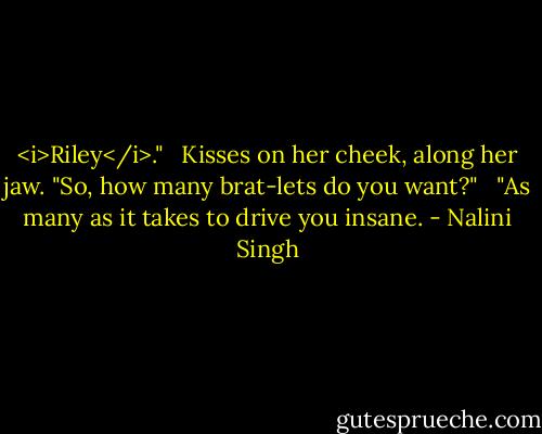 <i>Riley</i>." <br /><br />Kisses on her cheek, along her jaw. "So, how many brat-lets do you want?" <br /><br />"As many as it takes to drive you insane. - Nalini Singh