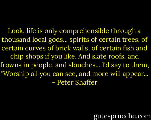Look, life is only comprehensible through a thousand local gods... spirits of certain trees, of certain curves of brick walls, of certain fish and chip shops if you like. And slate roofs, and frowns in people, and slouches... I'd say to them, "Worship all you can see, and more will appear... - Peter Shaffer