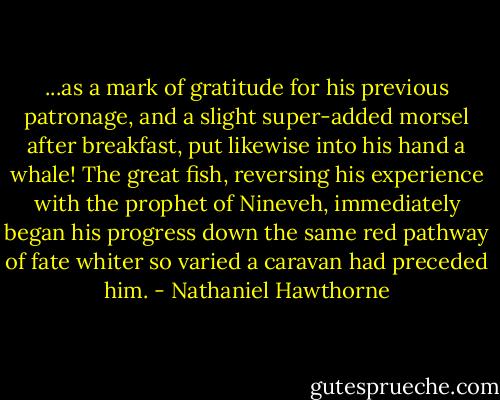 ...as a mark of gratitude for his previous patronage, and a slight super-added morsel after breakfast, put likewise into his hand a whale! The great fish, reversing his experience with the prophet of Nineveh, immediately began his progress down the same red pathway of fate whiter so varied a caravan had preceded him. - Nathaniel Hawthorne