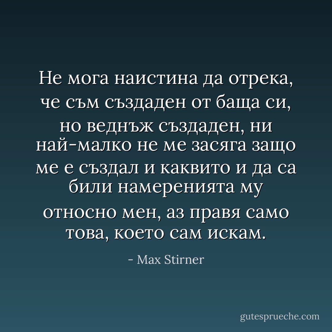 Не мога наистина да отрека, че съм създаден от баща си, но веднъж създаден, ни най-малко не ме засяга защо ме е създал и каквито и да са били намеренията му относно мен, аз правя само това, което сам искам. - Max Stirner
