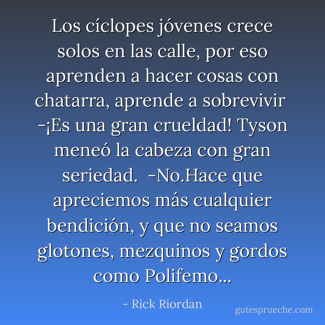 Los cíclopes jóvenes crece solos en las calle, por eso aprenden a hacer cosas con chatarra, aprende a sobrevivir <br />-¡Es una gran crueldad! Tyson meneó la cabeza con gran seriedad. <br />-No.Hace que apreciemos más cualquier bendición, y que no seamos glotones, mezquinos y gordos como Polifemo... - Rick Riordan