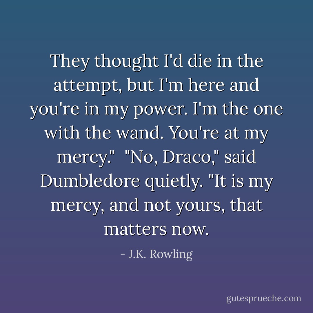 They thought I'd die in the attempt, but I'm here and you're in my power. I'm the one with the wand. You're at my mercy."<br /><br />"No, Draco," said Dumbledore quietly. "It is my mercy, and not yours, that matters now. - J.K. Rowling