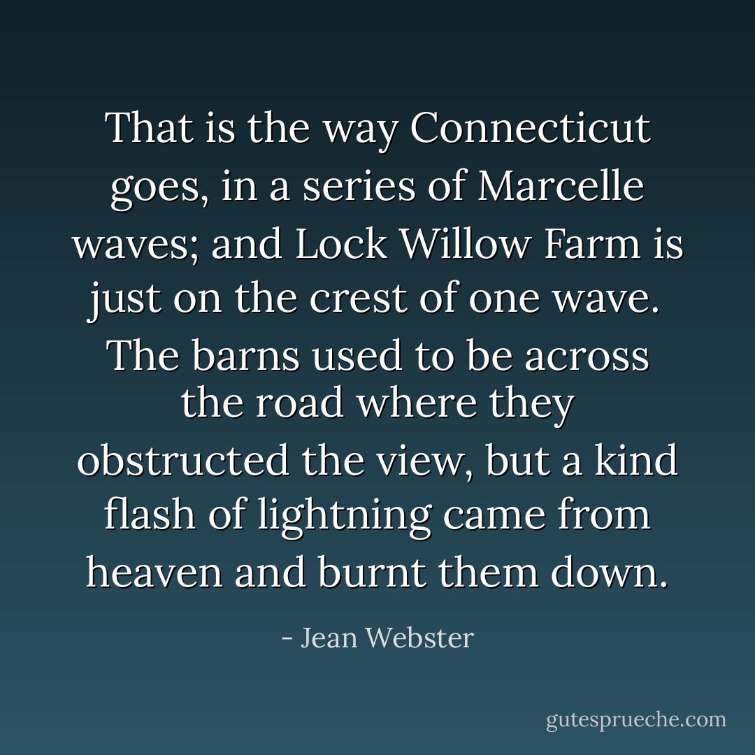 That is the way Connecticut goes, in a series of Marcelle waves; and Lock Willow Farm is just on the crest of one wave. The barns used to be across the road where they obstructed the view, but a kind flash of lightning came from heaven and burnt them down. - Jean Webster