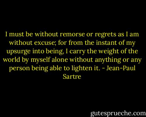 I must be without remorse or regrets as I am without excuse; for from the instant of my upsurge into being, I carry the weight of the world by myself alone without anything or any person being able to lighten it. - Jean-Paul Sartre