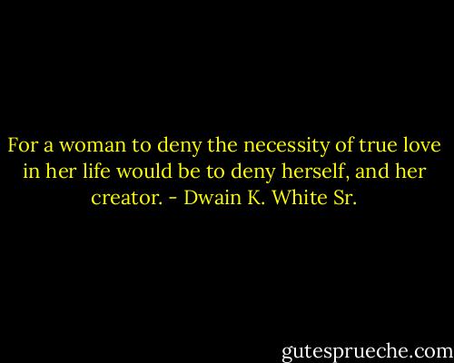 For a woman to deny the necessity of true love in her life would be to deny herself, and her creator. - Dwain K. White Sr.