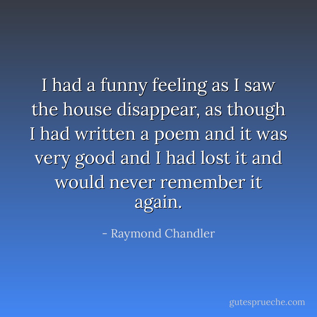I had a funny feeling as I saw the house disappear, as though I had written a poem and it was very good and I had lost it and would never remember it again. - Raymond Chandler