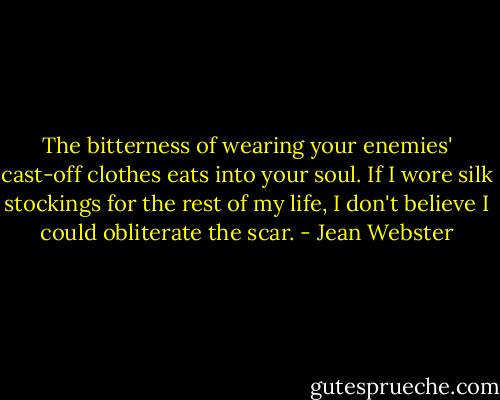The bitterness of wearing your enemies' cast-off clothes eats into your soul. If I wore silk stockings for the rest of my life, I don't believe I could obliterate the scar. - Jean Webster