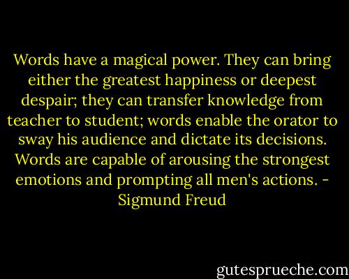 Words have a magical power. They can bring either the greatest happiness or deepest despair; they can transfer knowledge from teacher to student; words enable the orator to sway his audience and dictate its decisions. Words are capable of arousing the strongest emotions and prompting all men's actions. - Sigmund Freud