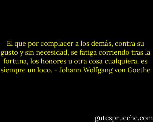 El que por complacer a los demás, contra su gusto y sin necesidad, se fatiga corriendo tras la fortuna, los honores u otra cosa cualquiera, es siempre un loco. - Johann Wolfgang von Goethe