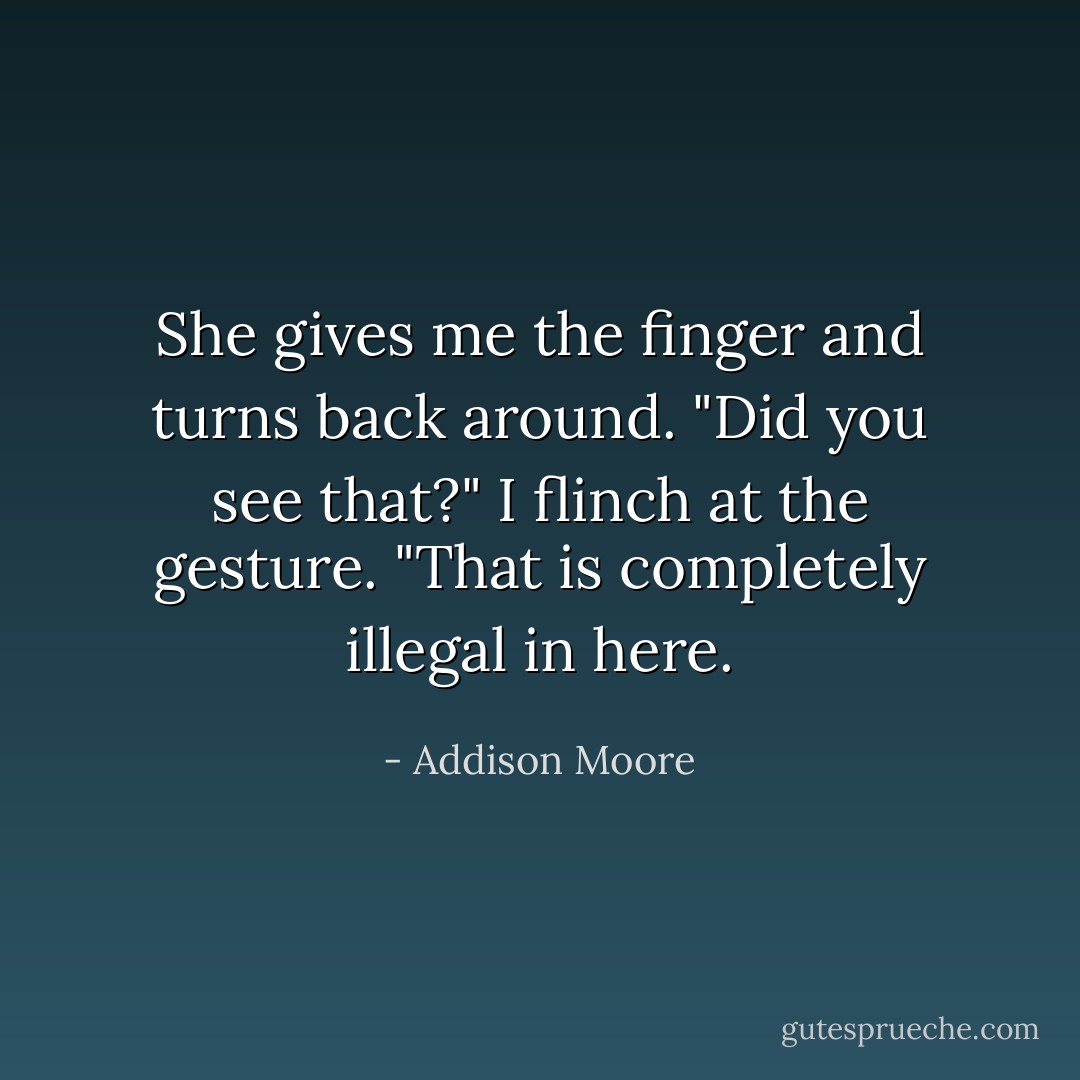 She gives me the finger and turns back around. "Did you see that?" I flinch at the gesture. "That is completely illegal in here. - Addison Moore