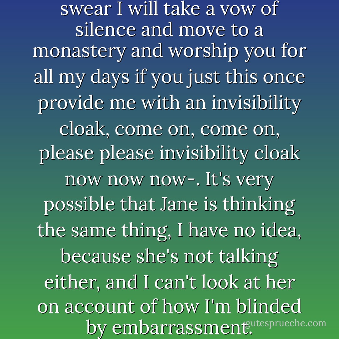 I'm sitting her thinking, -God, I swear I will take a vow of silence and move to a monastery and worship you for all my days if you just this once provide me with an invisibility cloak, come on, come on, please please invisibility cloak now now now-. It's very possible that Jane is thinking the same thing, I have no idea, because she's not talking either, and I can't look at her on account of how I'm blinded by embarrassment. - John Green