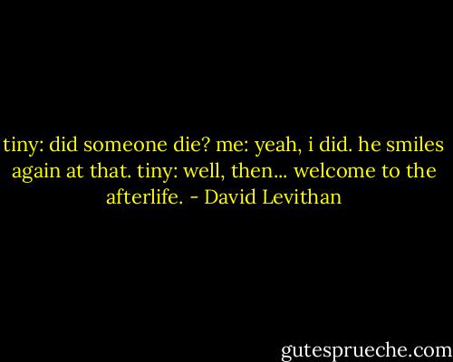 tiny: did someone die?<br />me: yeah, i did.<br />he smiles again at that.<br />tiny: well, then... welcome to the afterlife. - David Levithan