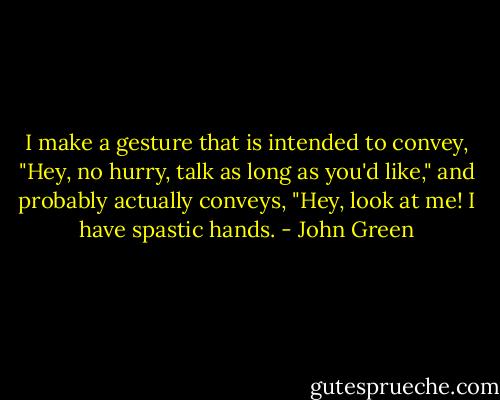 I make a gesture that is intended to convey, "Hey, no hurry, talk as long as you'd like," and probably actually conveys, "Hey, look at me! I have spastic hands. - John Green