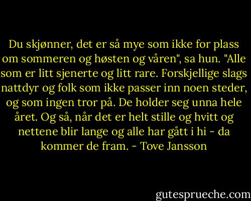 Du skjønner, det er så mye som ikke for plass om sommeren og høsten og våren", sa hun. "Alle som er litt sjenerte og litt rare. Forskjellige slags nattdyr og folk som ikke passer inn noen steder, og som ingen tror på. De holder seg unna hele året. Og så, når det er helt stille og hvitt og nettene blir lange og alle har gått i hi - da kommer de fram. - Tove Jansson