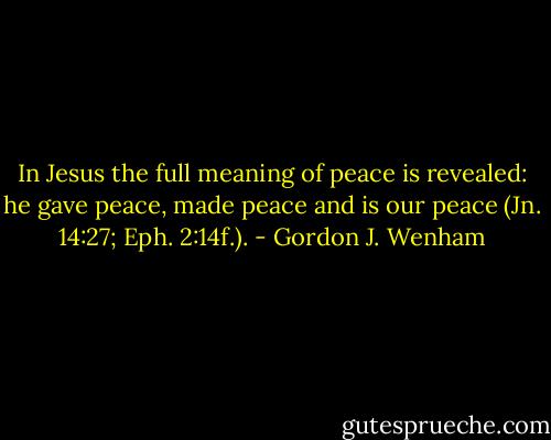 In Jesus the full meaning of peace is revealed: he gave peace, made peace and is our peace (Jn. 14:27; Eph. 2:14f.). - Gordon J. Wenham