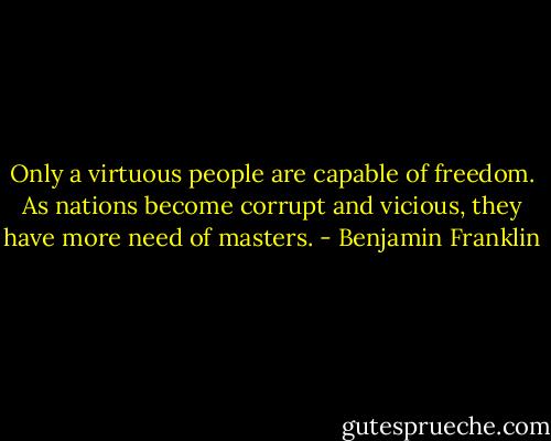 Only a virtuous people are capable of freedom. As nations become corrupt and vicious, they have more need of masters. - Benjamin Franklin