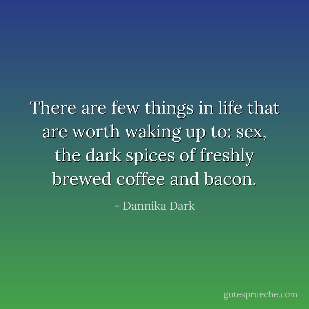 There are few things in life that are worth waking up to: sex, the dark spices of freshly brewed coffee and bacon. - Dannika Dark