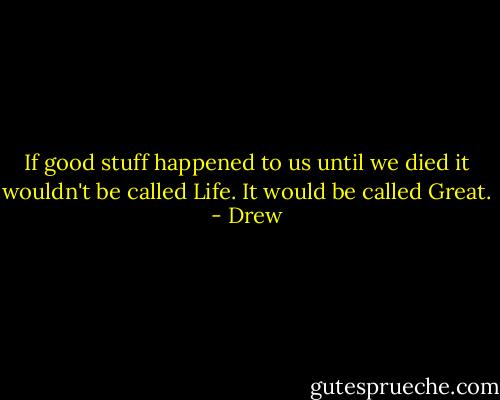 If good stuff happened to us until we died it wouldn't be called Life. It would be called Great. - Drew