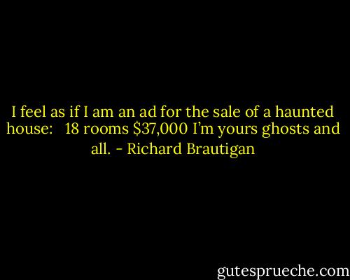 I feel as if I am an ad<br />for the sale of a haunted house: <br /><br />18 rooms<br />$37,000<br />I’m yours<br />ghosts and all. - Richard Brautigan