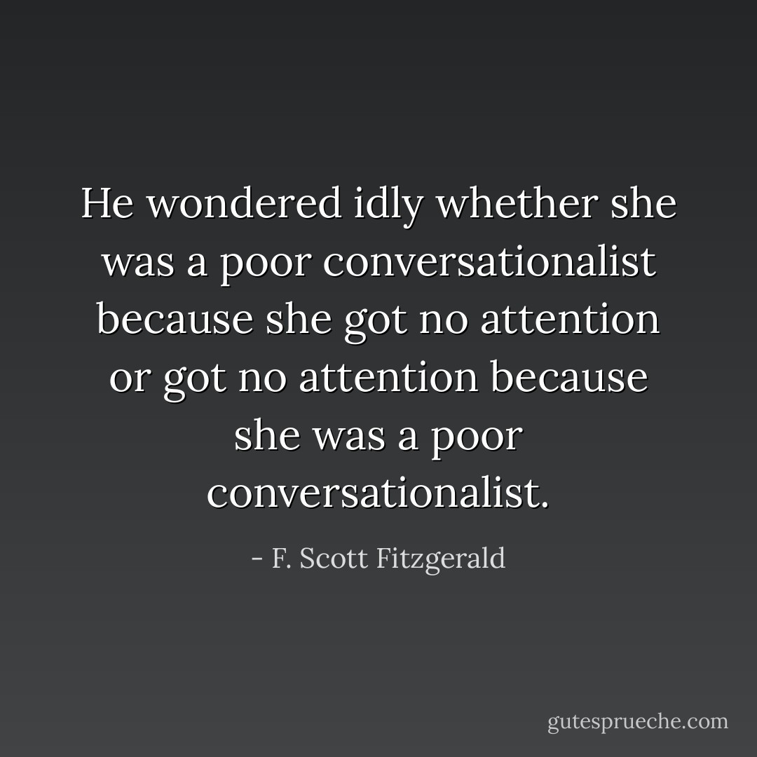 He wondered idly whether she was a poor conversationalist because she got no attention or got no attention because she was a poor conversationalist. - F. Scott Fitzgerald