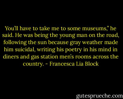 You’ll have to take me to some museums,” he said. He was being the young man on the road, following the sun because gray weather made him suicidal, writing his poetry in his mind in diners and gas station men’s rooms across the country. - Francesca Lia Block