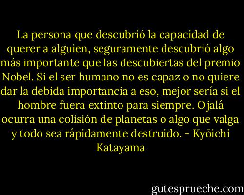 La persona que descubrió la capacidad de querer a alguien, seguramente descubrió algo más importante que las descubiertas del premio Nobel. Si el ser humano no es capaz o no quiere dar la debida importancia a eso, mejor sería si el hombre fuera extinto para siempre. Ojalá ocurra una colisión de planetas o algo que valga y todo sea rápidamente destruido. - Kyōichi Katayama