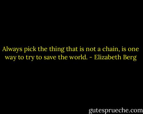 Always pick the thing that is not a chain, is one way to try to save the world. - Elizabeth Berg