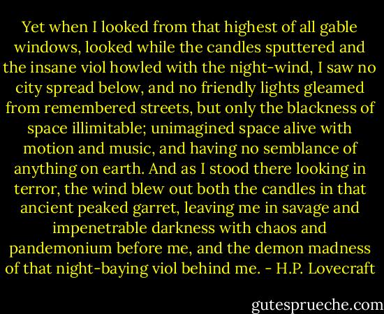 Yet when I looked from that highest of all gable windows, looked while the candles sputtered and the insane viol howled with the night-wind, I saw no city spread below, and no friendly lights gleamed from remembered streets, but only the blackness of space illimitable; unimagined space alive with motion and music, and having no semblance of anything on earth. And as I stood there looking in terror, the wind blew out both the candles in that ancient peaked garret, leaving me in savage and impenetrable darkness with chaos and pandemonium before me, and the demon madness of that night-baying viol behind me. - H.P. Lovecraft