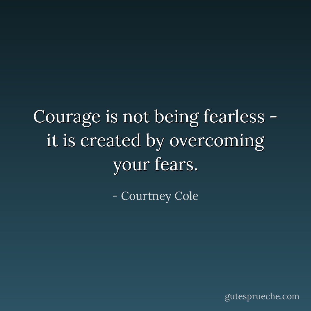 Courage is not being fearless - it is created by overcoming your fears. - Courtney Cole