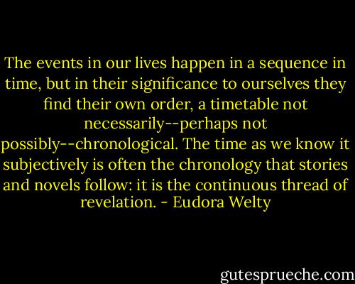 The events in our lives happen in a sequence in time, but in their significance to ourselves they find their own order, a timetable not necessarily--perhaps not possibly--chronological. The time as we know it subjectively is often the chronology that stories and novels follow: it is the continuous thread of revelation. - Eudora Welty