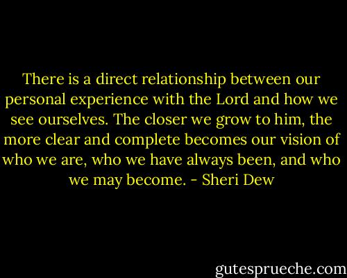 There is a direct relationship between our personal experience with the Lord and how we see ourselves. The closer we grow to him, the more clear and complete becomes our vision of who we are, who we have always been, and who we may become. - Sheri Dew