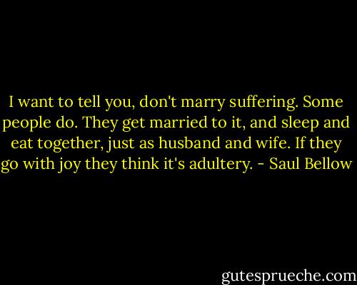 I want to tell you, don't marry suffering. Some people do. They get married to it, and sleep and eat together, just as husband and wife. If they go with joy they think it's adultery. - Saul Bellow