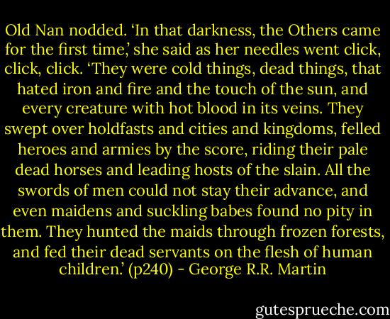 Old Nan nodded. ‘In that darkness, the Others came for the first time,’ she said as her needles went click, click, click. ‘They were cold things, dead things, that hated iron and fire and the touch of the sun, and every creature with hot blood in its veins. They swept over holdfasts and cities and kingdoms, felled heroes and armies by the score, riding their pale dead horses and leading hosts of the slain. All the swords of men could not stay their advance, and even maidens and suckling babes found no pity in them. They hunted the maids through frozen forests, and fed their dead servants on the flesh of human children.’ (p240) - George R.R. Martin