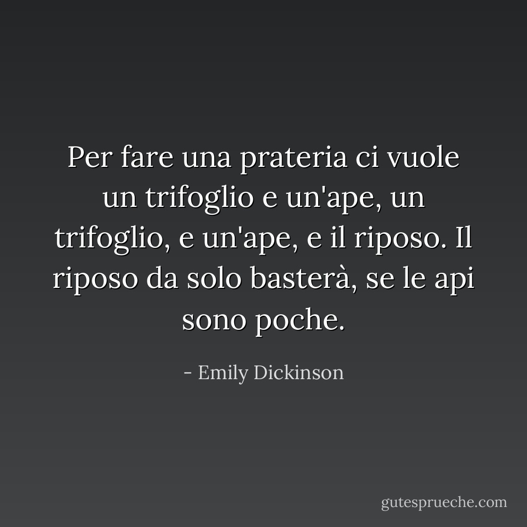 Per fare una prateria ci vuole un trifoglio e un'ape,<br />un trifoglio, e un'ape,<br />e il riposo.<br />Il riposo da solo basterà,<br />se le api sono poche. - Emily Dickinson